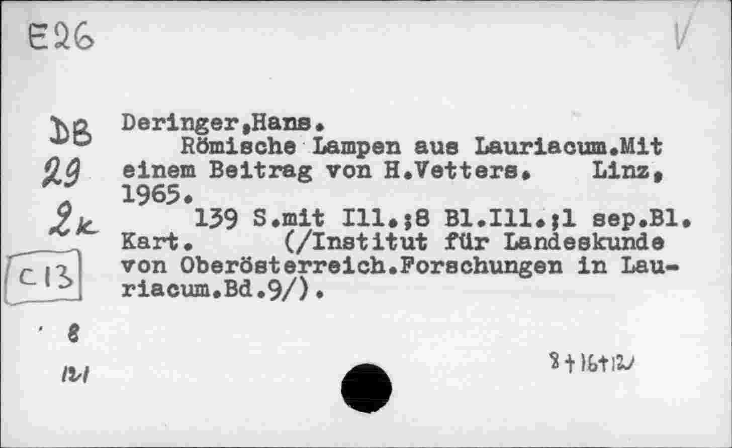 ﻿Є26
3>B
м
2±
Deringer »Hans•
Römische Lampen aus Lauriacum.Mit einem Beitrag von H.Vetters» Linz, 1965 ♦
139 S.mit 111»j8 В1.І1ІИІ sep.Bl. Kart» (/Institut für Landeskunde von Oberösterreich.Forschungen in Lau-riacum.Bd.9/).
' 8
/V/
